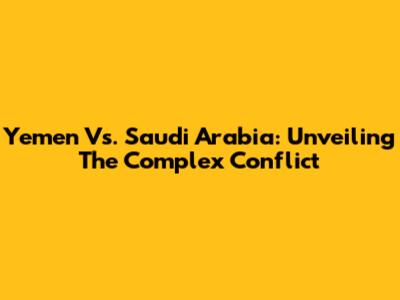 Yemen Vs. Saudi Arabia: Unveiling The Complex Conflict