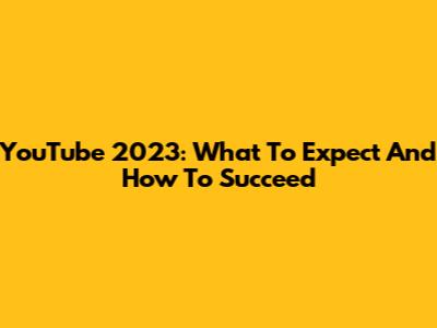 YouTube 2023: What To Expect And How To Succeed