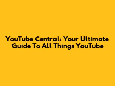 YouTube Central: Your Ultimate Guide To All Things YouTube