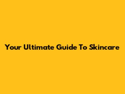 Your Ultimate Guide To Skincare