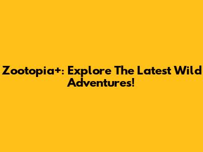 Zootopia+: Explore The Latest Wild Adventures!